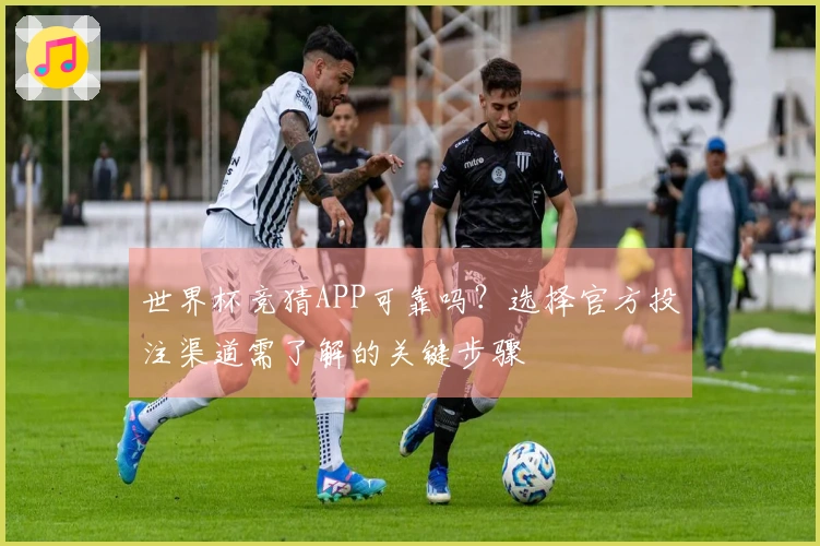 世界杯竞猜APP可靠吗？选择官方投注渠道需了解的关键步骤